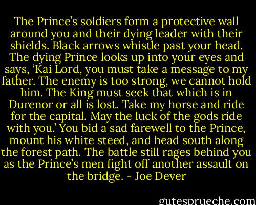The Prince’s soldiers form a protective wall around you and their dying leader with their shields. Black arrows whistle past your head. The dying Prince looks up into your eyes and says, ‘Kai Lord, you must take a message to my father. The enemy is too strong, we cannot hold him. The King must seek that which is in Durenor or all is lost. Take my horse and ride for the capital. May the luck of the gods ride with you.’ You bid a sad farewell to the Prince, mount his white steed, and head south along the forest path. The battle still rages behind you as the Prince’s men fight off another assault on the bridge. - Joe Dever