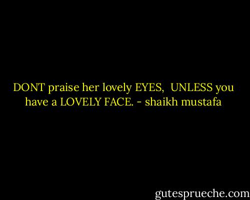 DONT praise her lovely EYES,<br /><br />UNLESS you have a LOVELY FACE. - shaikh mustafa