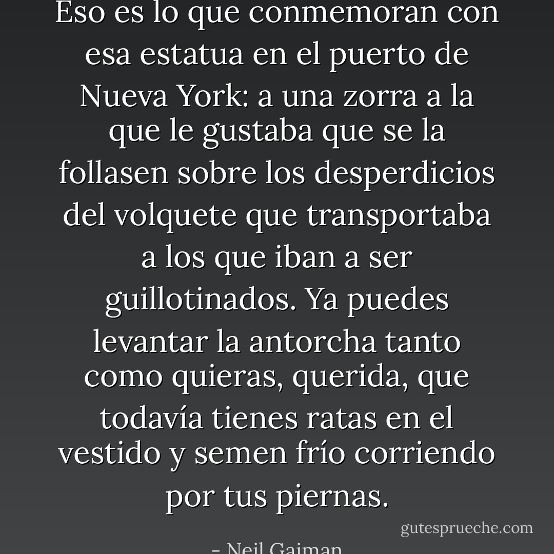 Eso es lo que conmemoran con esa estatua en el puerto de Nueva York: a una zorra a la que le gustaba que se la follasen sobre los desperdicios del volquete que transportaba a los que iban a ser guillotinados. Ya puedes levantar la antorcha tanto como quieras, querida, que todavía tienes ratas en el vestido y semen frío corriendo por tus piernas. - Neil Gaiman