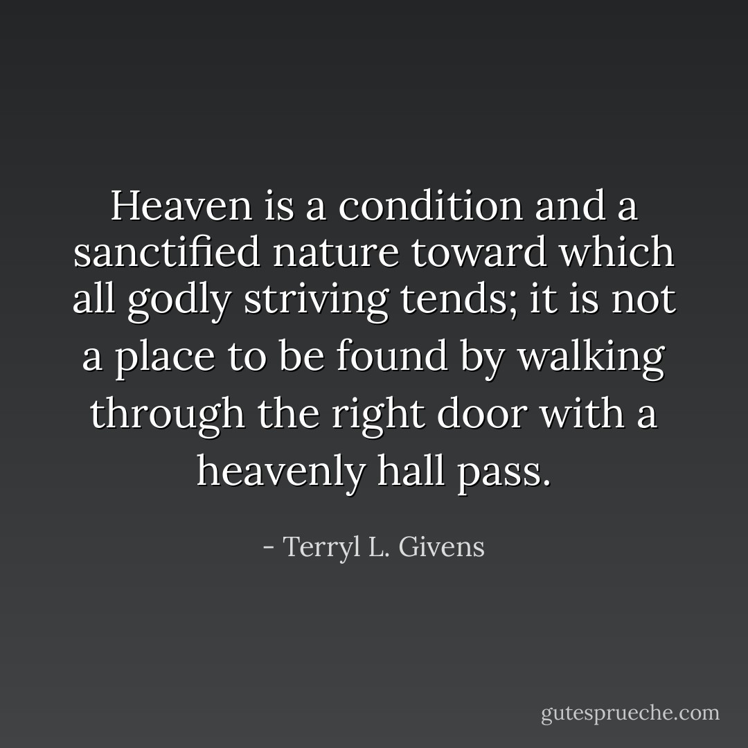 Heaven is a condition and a sanctified nature toward which all godly striving tends; it is not a place to be found by walking through the right door with a heavenly hall pass. - Terryl L. Givens