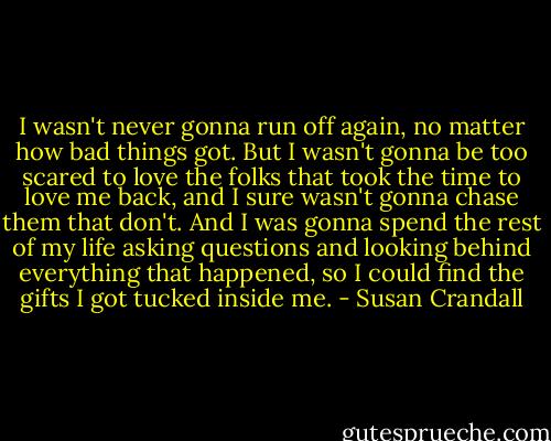 I wasn't never gonna run off again, no matter how bad things got. But I wasn't gonna be too scared to love the folks that took the time to love me back, and I sure wasn't gonna chase them that don't. And I was gonna spend the rest of my life asking questions and looking behind everything that happened, so I could find the gifts I got tucked inside me. - Susan Crandall