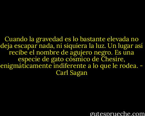 Cuando la gravedad es lo bastante elevada no deja escapar nada, ni siquiera la luz. Un lugar así recibe el nombre de agujero negro. Es una especie de gato cósmico de Chesire, enigmáticamente indiferente a lo que le rodea. - Carl Sagan
