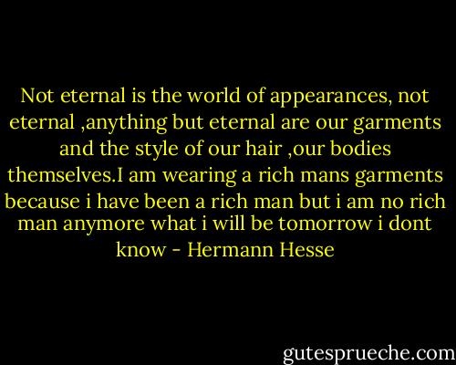Not eternal is the world of appearances, not eternal ,anything but eternal are our garments and the style of our hair ,our bodies themselves.I am wearing a rich mans garments because i have been a rich man but i am no rich man anymore what i will be tomorrow i dont know - Hermann Hesse