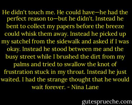 He didn't touch me. He could have—he had the perfect reason to—but he didn't.<br />Instead he bent to collect my papers before the breeze could whisk them away. Instead he picked up my satchel from the sidewalk and asked if I was okay. Instead he stood between me and the busy street while I brushed the dirt from my palms and tried to<br />swallow the knot of frustration stuck in my throat. Instead he just waited. I had the strange thought that he would wait forever. - Nina Lane