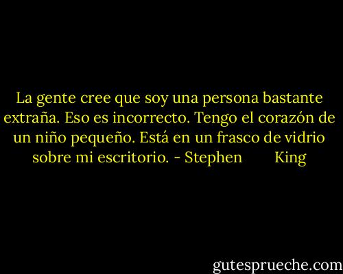 La gente cree que soy una persona bastante extraña. Eso es incorrecto. Tengo el corazón de un niño pequeño. Está en un frasco de vidrio sobre mi escritorio. - Stephen        King