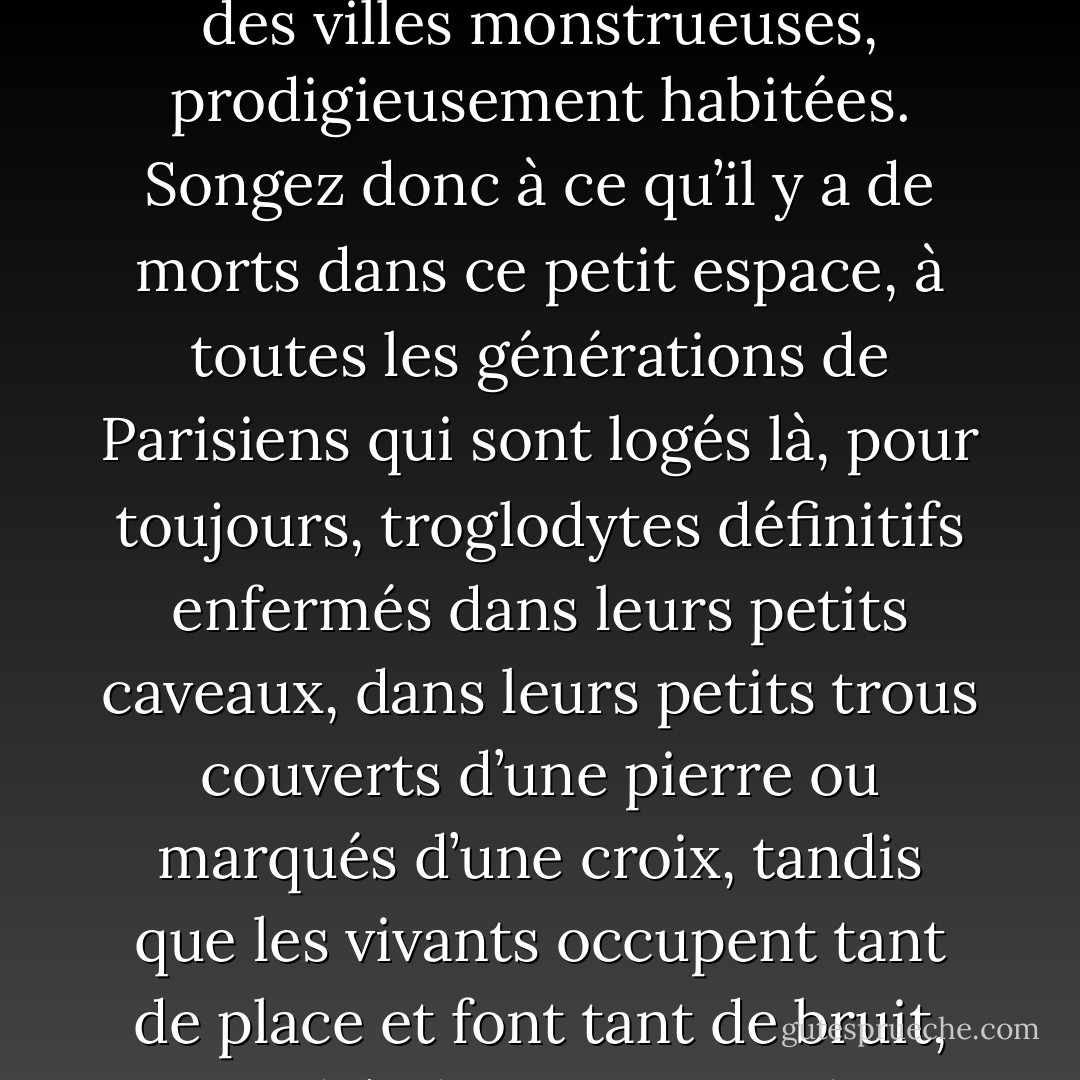 J’aime beaucoup les cimetières, moi, ça me repose et me mélancolise j’en ai besoin. Et puis, il y a aussi de bons amis là dedans, de ceux qu’on ne va plus voir ; et j’y vais encore, moi, de temps en temps. <br />Justement, dans ce cimetière Montmartre, j’ai une histoire de cœur, une maîtresse qui m’avait beaucoup pincé, très ému, une charmante petite femme dont le souvenir, en même temps qu’il me peine énormément, me donne des regrets… des regrets de toute nature. Et je vais rêver sur sa tombe… C’est fini pour elle. <br />Et puis, j’aime aussi les cimetières, parce que ce sont des villes monstrueuses, prodigieusement habitées. Songez donc à ce qu’il y a de morts dans ce petit espace, à toutes les générations de Parisiens qui sont logés là, pour toujours, troglodytes définitifs enfermés dans leurs petits caveaux, dans leurs petits trous couverts d’une pierre ou marqués d’une croix, tandis que les vivants occupent tant de place et font tant de bruit, ces imbéciles. <br />Me voici donc entrant dans le cimetière Montmartre, et tout à coup imprégné de tristesse, d’une tristesse qui ne faisait pas trop, de mal, d’ailleurs, une de ces tristesses qui vous font penser, quand on se porte bien : « Ça n’est pas drôle, cet endroit-là, mais le moment n’en est pas encore venu pour moi… » <br />L’impression de l’automne, de cette humidité tiède qui sent la mort des feuilles et le soleil affaibli, fatigué, anémique, aggravait en la poétisant la sensation de solitude et de fin définitive flottant sur ce lieu, qui sent la mort des hommes. - Guy de Maupassant