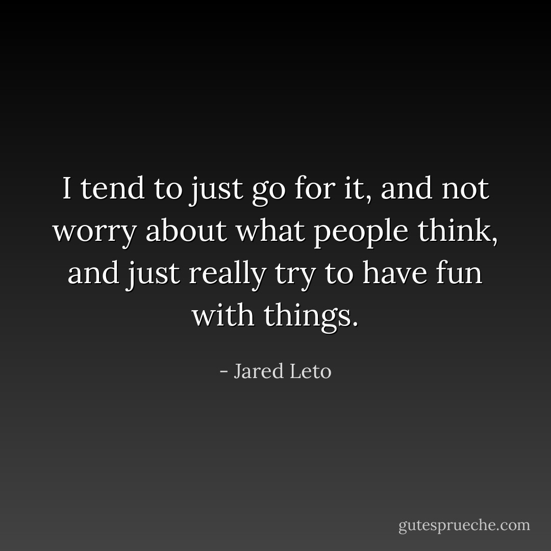 I tend to just go for it, and not worry about what people think, and just really try to have fun with things. - Jared Leto