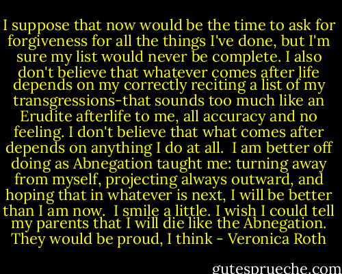 I suppose that now would be the time to ask for forgiveness for all the things I've done, but I'm sure my list would never be complete. I also don't believe that whatever comes after life depends on my correctly reciting a list of my transgressions-that sounds too much like an Erudite afterlife to me, all accuracy and no feeling. I don't believe that what comes after depends on anything I do at all.<br /><br />I am better off doing as Abnegation taught me: turning away from myself, projecting always outward, and hoping that in whatever is next, I will be better than I am now.<br /><br />I smile a little. I wish I could tell my parents that I will die like the Abnegation. They would be proud, I think - Veronica Roth