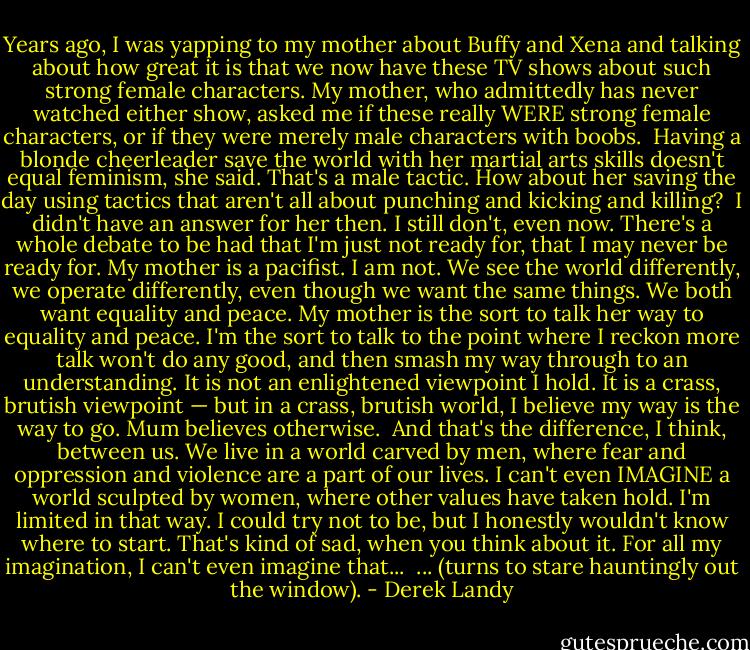 Years ago, I was yapping to my mother about Buffy and Xena and talking about how great it is that we now have these TV shows about such strong female characters. My mother, who admittedly has never watched either show, asked me if these really WERE strong female characters, or if they were merely male characters with boobs.<br /><br />Having a blonde cheerleader save the world with her martial arts skills doesn't equal feminism, she said. That's a male tactic. How about her saving the day using tactics that aren't all about punching and kicking and killing?<br /><br />I didn't have an answer for her then. I still don't, even now. There's a whole debate to be had that I'm just not ready for, that I may never be ready for. My mother is a pacifist. I am not. We see the world differently, we operate differently, even though we want the same things. We both want equality and peace. My mother is the sort to talk her way to equality and peace. I'm the sort to talk to the point where I reckon more talk won't do any good, and then smash my way through to an understanding. It is not an enlightened viewpoint I hold. It is a crass, brutish viewpoint — but in a crass, brutish world, I believe my way is the way to go. Mum believes otherwise.<br /><br />And that's the difference, I think, between us. We live in a world carved by men, where fear and oppression and violence are a part of our lives. I can't even IMAGINE a world sculpted by women, where other values have taken hold. I'm limited in that way. I could try not to be, but I honestly wouldn't know where to start. That's kind of sad, when you think about it. For all my imagination, I can't even imagine that...<br /><br />... (turns to stare hauntingly out the window). - Derek Landy