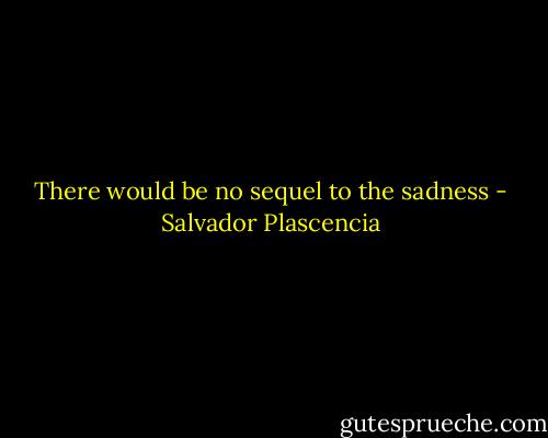 There would be no sequel to the sadness - Salvador Plascencia