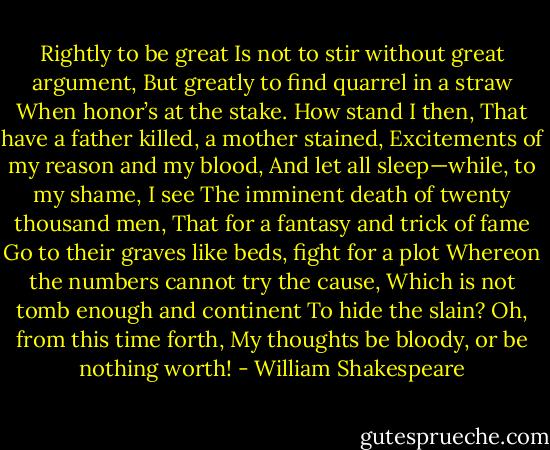 Rightly to be great<br />Is not to stir without great argument,<br />But greatly to find quarrel in a straw<br />When honor’s at the stake. How stand I then,<br />That have a father killed, a mother stained,<br />Excitements of my reason and my blood,<br />And let all sleep—while, to my shame, I see<br />The imminent death of twenty thousand men,<br />That for a fantasy and trick of fame<br />Go to their graves like beds, fight for a plot<br />Whereon the numbers cannot try the cause,<br />Which is not tomb enough and continent<br />To hide the slain? Oh, from this time forth,<br />My thoughts be bloody, or be nothing worth! - William Shakespeare