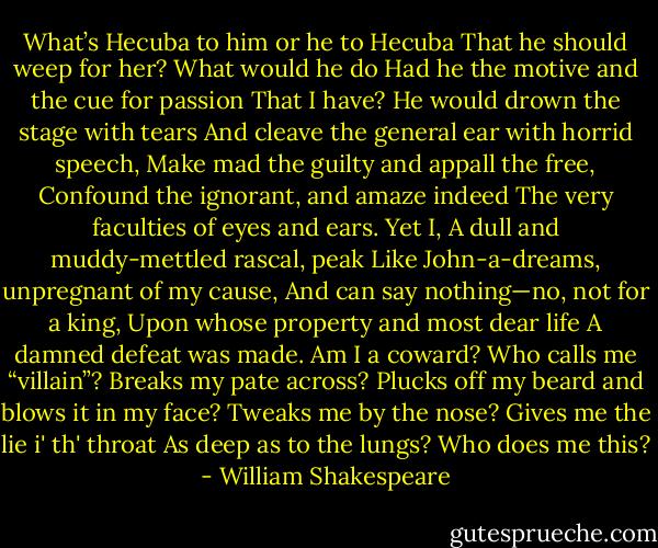 What’s Hecuba to him or he to Hecuba<br />That he should weep for her? What would he do<br />Had he the motive and the cue for passion<br />That I have? He would drown the stage with tears<br />And cleave the general ear with horrid speech,<br />Make mad the guilty and appall the free,<br />Confound the ignorant, and amaze indeed<br />The very faculties of eyes and ears. Yet I,<br />A dull and muddy-mettled rascal, peak<br />Like John-a-dreams, unpregnant of my cause,<br />And can say nothing—no, not for a king,<br />Upon whose property and most dear life<br />A damned defeat was made. Am I a coward?<br />Who calls me “villain”? Breaks my pate across?<br />Plucks off my beard and blows it in my face?<br />Tweaks me by the nose? Gives me the lie i' th' throat<br />As deep as to the lungs? Who does me this? - William Shakespeare