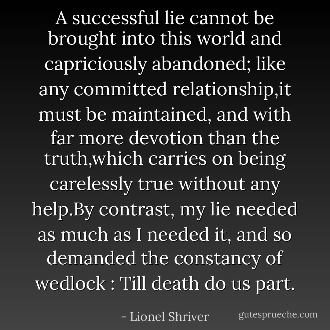 A successful lie cannot be brought into this world and capriciously abandoned; like any committed relationship,it must be maintained, and with far more devotion than the truth,which carries on being carelessly true without any help.By contrast, my lie needed as much as I needed it, and so demanded the constancy of wedlock : Till death do us part. - Lionel Shriver