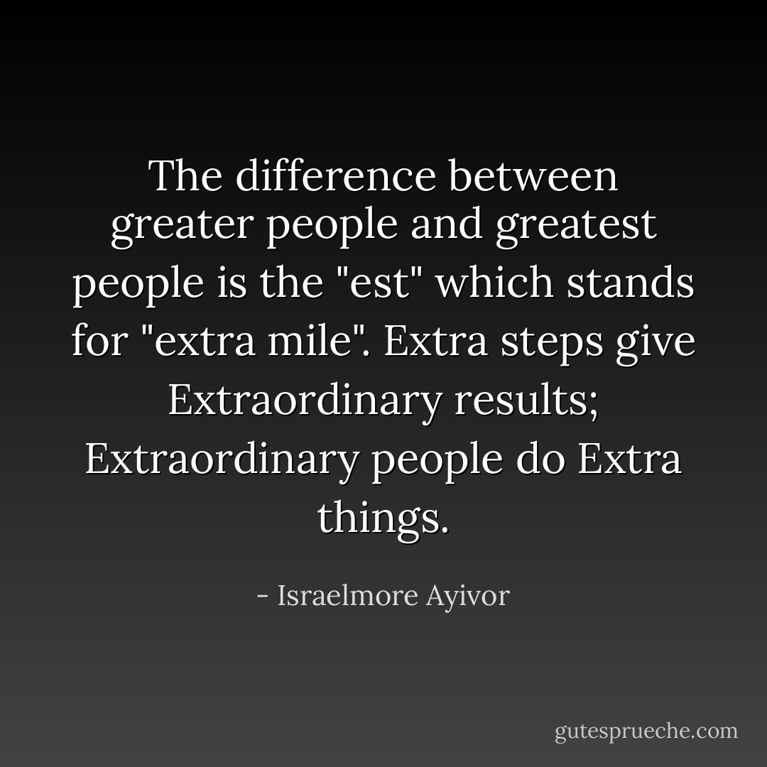 The difference between greater people and greatest people is the "est" which stands for "extra mile". Extra steps give Extraordinary results; Extraordinary people do Extra things. - Israelmore Ayivor