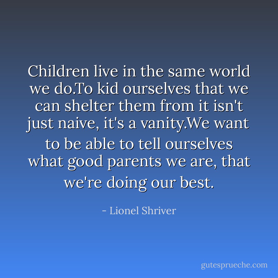 Children live in the same world we do.To kid ourselves that we can shelter them from it isn't just naive, it's a vanity.We want to be able to tell ourselves what good parents we are, that we're doing our best. - Lionel Shriver