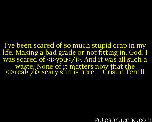 I've been scared of so much stupid crap in my life. Making a bad grade or not fitting in. God, I was scared of <i>you</i>. And it was all such a waste. None of it matters now that the <i>real</i> scary shit is here. - Cristin Terrill