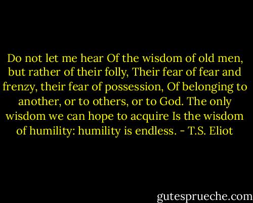 Do not let me hear<br />Of the wisdom of old men, but rather of their folly,<br />Their fear of fear and frenzy, their fear of possession,<br />Of belonging to another, or to others, or to God.<br />The only wisdom we can hope to acquire<br />Is the wisdom of humility: humility is endless. - T.S. Eliot