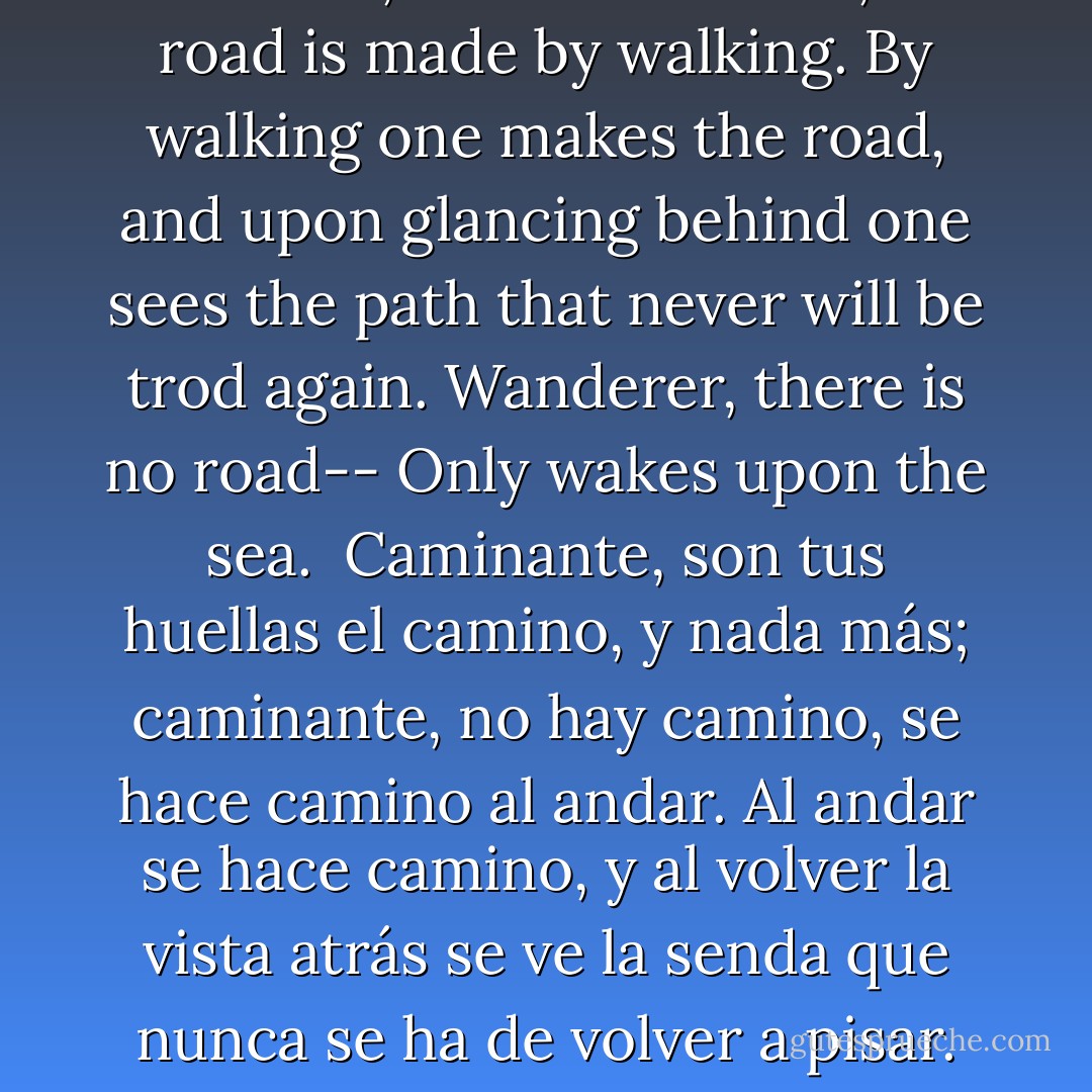 Wanderer, your footsteps are the road, and nothing more; wanderer, there is no road, the road is made by walking. By walking one makes the road, and upon glancing behind one sees the path that never will be trod again. Wanderer, there is no road-- Only wakes upon the sea.<br /><br />Caminante, son tus huellas el camino, y nada más; caminante, no hay camino, se hace camino al andar. Al andar se hace camino, y al volver la vista atrás se ve la senda que nunca se ha de volver a pisar. Caminante, no hay camino, sino estelas en la mar. - Antonio Machado