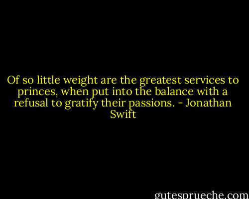 Of so little weight are the greatest services to princes, when put into the balance with a refusal to gratify their passions. - Jonathan Swift