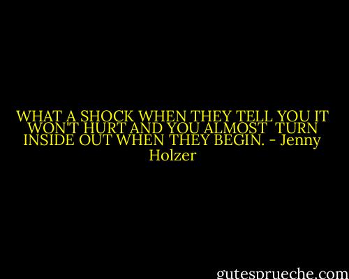 WHAT A SHOCK WHEN THEY TELL YOU<br />IT WON'T HURT AND YOU ALMOST <br />TURN INSIDE OUT WHEN THEY BEGIN. - Jenny Holzer