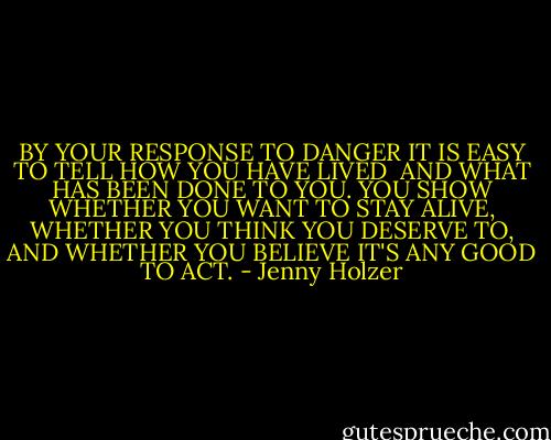 BY YOUR RESPONSE TO DANGER IT IS<br />EASY TO TELL HOW YOU HAVE LIVED <br />AND WHAT HAS BEEN DONE TO YOU.<br />YOU SHOW WHETHER YOU WANT TO STAY ALIVE,<br />WHETHER YOU THINK YOU DESERVE TO,<br />AND WHETHER YOU BELIEVE<br />IT'S ANY GOOD TO ACT. - Jenny Holzer