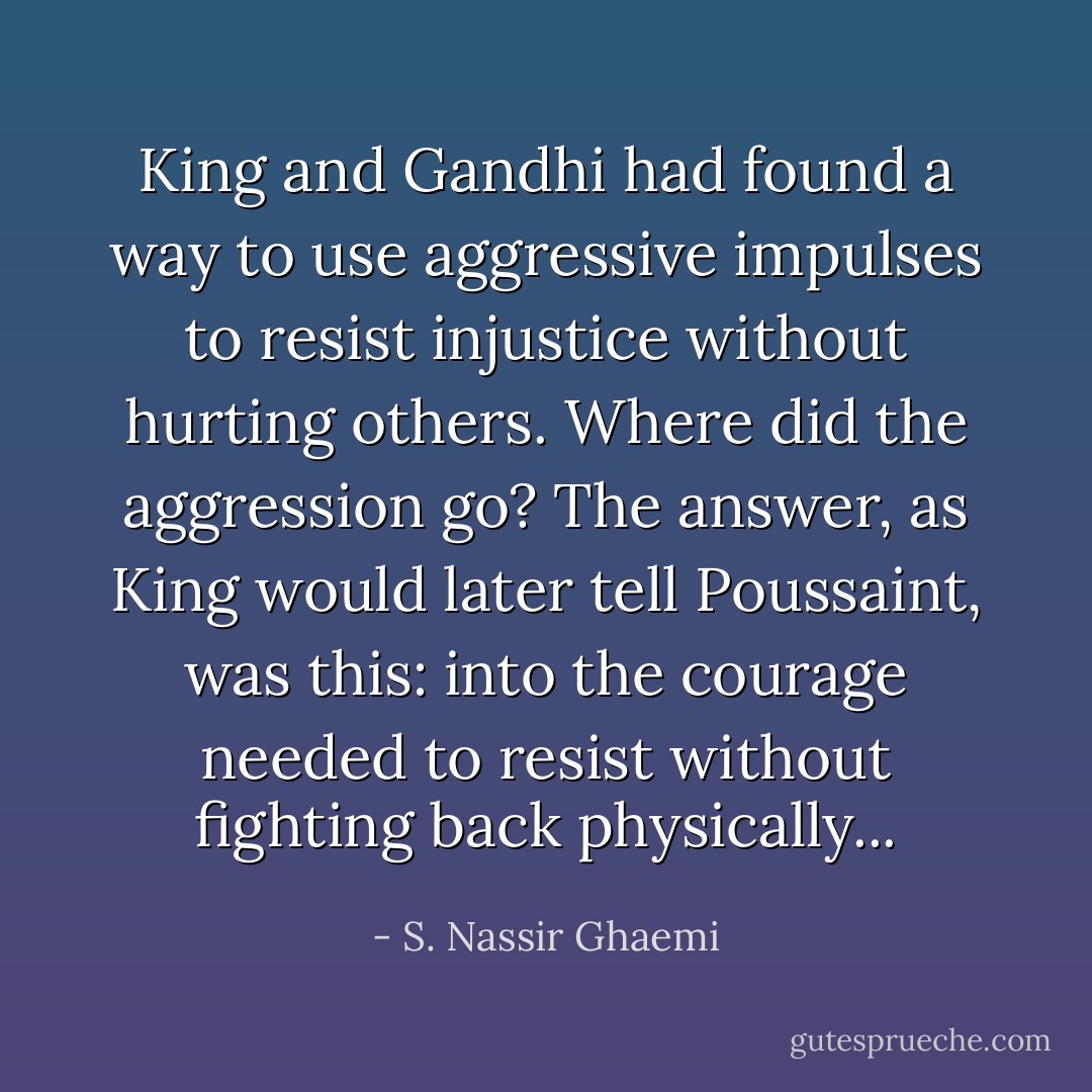 King and Gandhi had found a way to use aggressive impulses to resist injustice without hurting others. Where did the aggression go? The answer, as King would later tell Poussaint, was this: into the courage needed to resist without fighting back physically... - S. Nassir Ghaemi