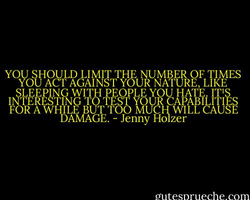 YOU SHOULD LIMIT THE NUMBER OF TIMES<br />YOU ACT AGAINST YOUR NATURE,<br />LIKE SLEEPING WITH PEOPLE YOU HATE.<br />IT¹S INTERESTING TO TEST YOUR CAPABILITIES FOR A WHILE<br />BUT TOO MUCH WILL CAUSE DAMAGE. - Jenny Holzer