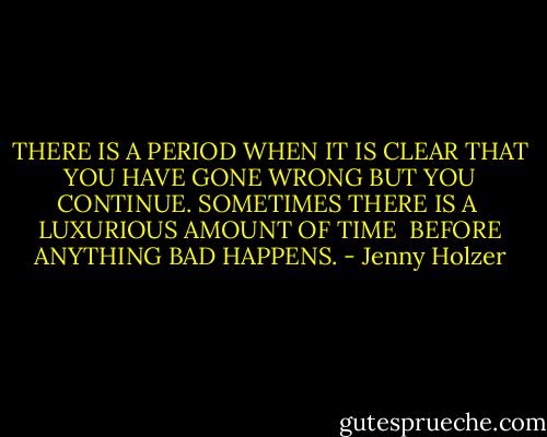 THERE IS A PERIOD WHEN IT IS CLEAR<br />THAT YOU HAVE GONE WRONG<br />BUT YOU CONTINUE.<br />SOMETIMES THERE IS A <br />LUXURIOUS AMOUNT OF TIME <br />BEFORE ANYTHING BAD HAPPENS. - Jenny Holzer