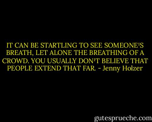 IT CAN BE STARTLING TO<br />SEE SOMEONE¹S BREATH,<br />LET ALONE THE BREATHING OF A CROWD.<br />YOU USUALLY DON¹T BELIEVE THAT<br />PEOPLE EXTEND THAT FAR. - Jenny Holzer
