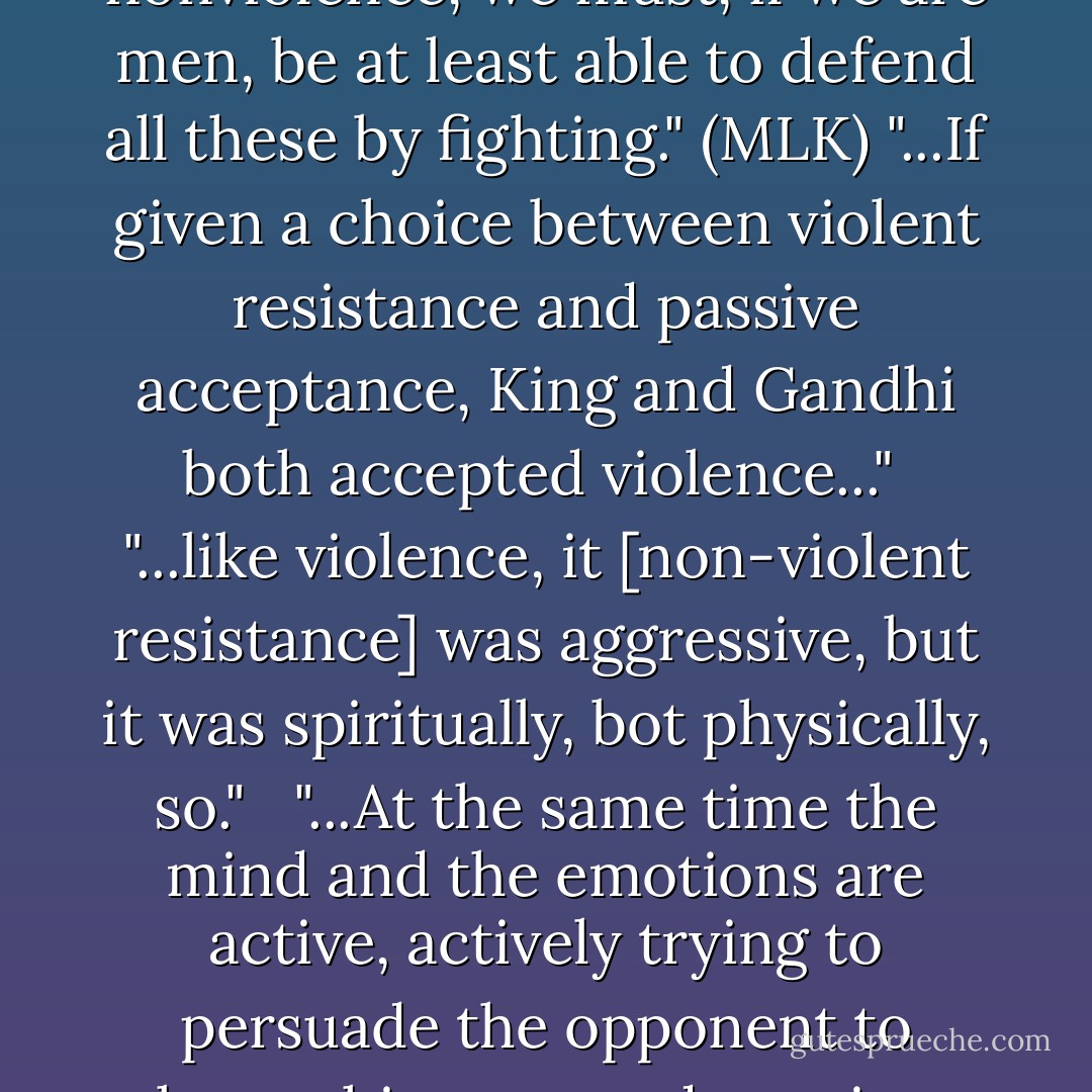 ...if we do not know how to defend ourselves, our women and our places of worship by force of suffering, i.e., nonviolence, we must, if we are men, be at least able to defend all these by fighting." (MLK)<br />"...If given a choice between violent resistance and passive acceptance, King and Gandhi both accepted violence..." <br />"...like violence, it [non-violent resistance] was aggressive, but it was spiritually, bot physically, so."<br /><br /> "...At the same time the mind and the emotions are active, actively trying to persuade the opponent to change his ways and convince him that he is mistaken and to lift him to a higher level of existence. - S. Nassir Ghaemi