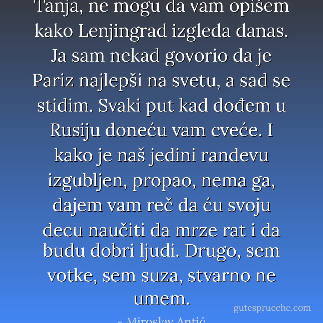 Tanja, ne mogu da vam opišem kako Lenjingrad izgleda danas.<br />Ja sam nekad govorio da je Pariz najlepši na svetu, a sad se stidim.<br />Svaki put kad dođem u Rusiju doneću vam cveće.<br />I kako je naš jedini randevu izgubljen, propao, nema ga,<br />dajem vam reč da ću svoju decu naučiti da mrze rat i da budu dobri ljudi.<br />Drugo, sem votke, sem suza, stvarno ne umem. - Miroslav Antić