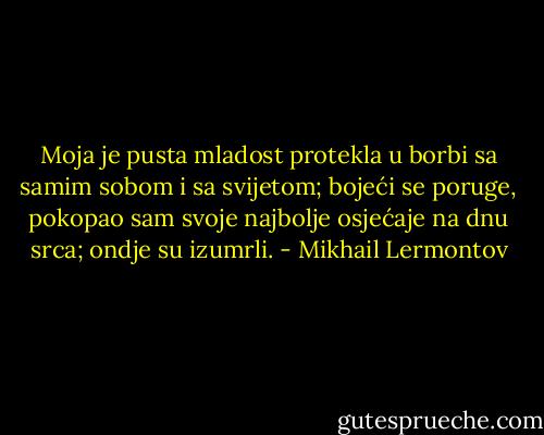 Moja je pusta mladost protekla u borbi sa samim sobom i sa svijetom; bojeći se poruge, pokopao sam svoje najbolje osjećaje na dnu srca; ondje su izumrli. - Mikhail Lermontov