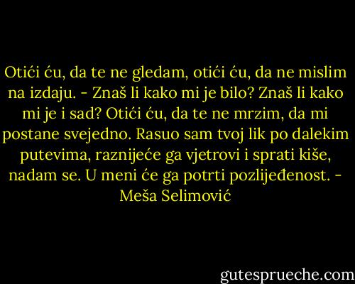 Otići ću, da te ne gledam, otići ću, da ne mislim na izdaju. - Znaš li kako mi je bilo? Znaš li kako mi je i sad? Otići ću, da te ne mrzim, da mi postane svejedno. Rasuo sam tvoj lik po dalekim putevima, raznijeće ga vjetrovi i sprati kiše, nadam se. U meni će ga potrti pozlijeđenost. - Meša Selimović