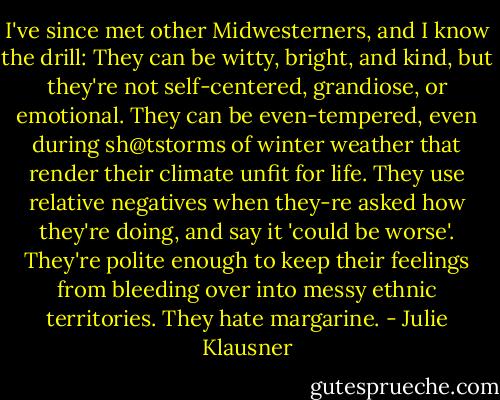 I've since met other Midwesterners, and I know the drill: They can be witty, bright, and kind, but they're not self-centered, grandiose, or emotional. They can be even-tempered, even during sh@tstorms of winter weather that render their climate unfit for life. They use relative negatives when they-re asked how they're doing, and say it 'could be worse'. They're polite enough to keep their feelings from bleeding over into messy ethnic territories. They hate margarine. - Julie Klausner