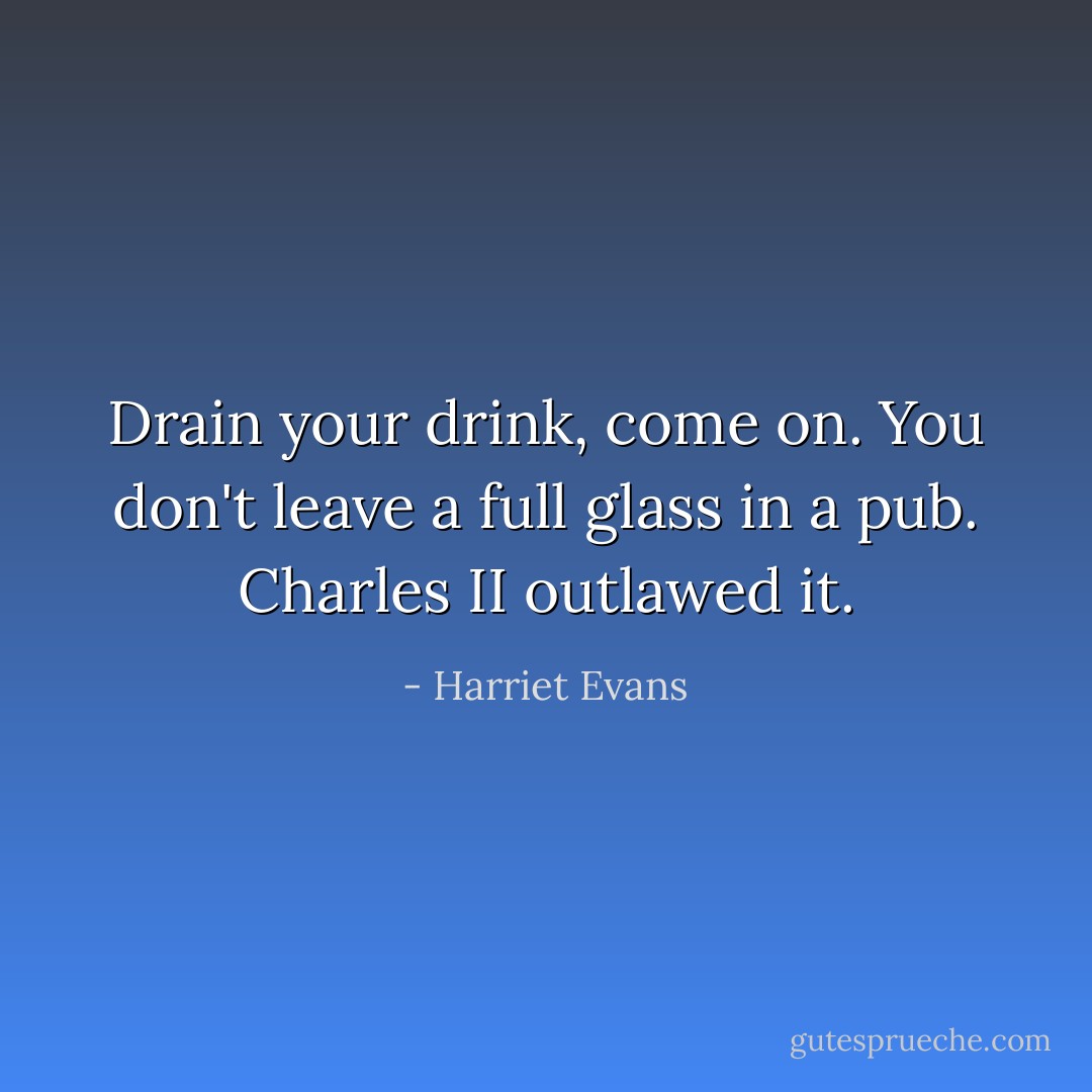 Drain your drink, come on. You don't leave a full glass in a pub. Charles II outlawed it. - Harriet Evans