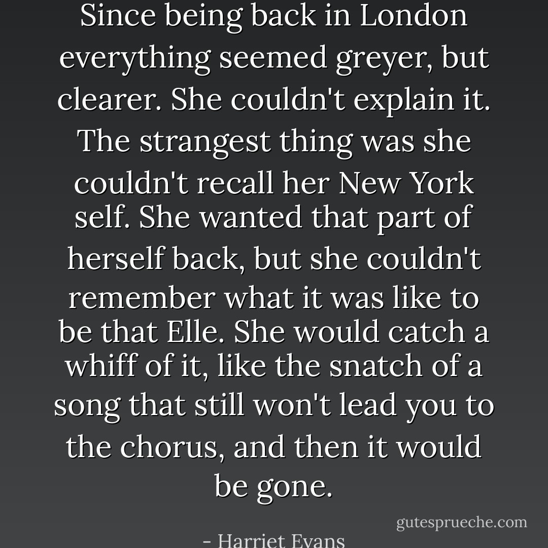 Since being back in London everything seemed greyer, but clearer. She couldn't explain it. The strangest thing was she couldn't recall her New York self. She wanted that part of herself back, but she couldn't remember what it was like to be that Elle. She would catch a whiff of it, like the snatch of a song that still won't lead you to the chorus, and then it would be gone. - Harriet Evans