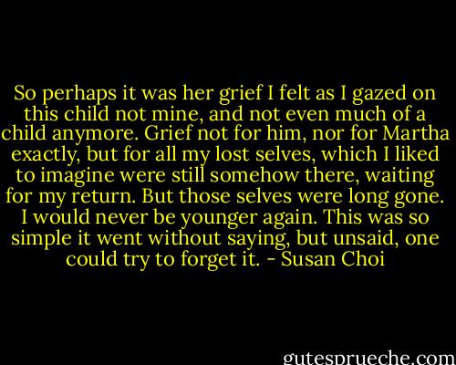 So perhaps it was her grief I felt as I gazed on this child not mine, and not even much of a child anymore. Grief not for him, nor for Martha exactly, but for all my lost selves, which I liked to imagine were still somehow there, waiting for my return. But those selves were long gone. I would never be younger again. This was so simple it went without saying, but unsaid, one could try to forget it. - Susan Choi