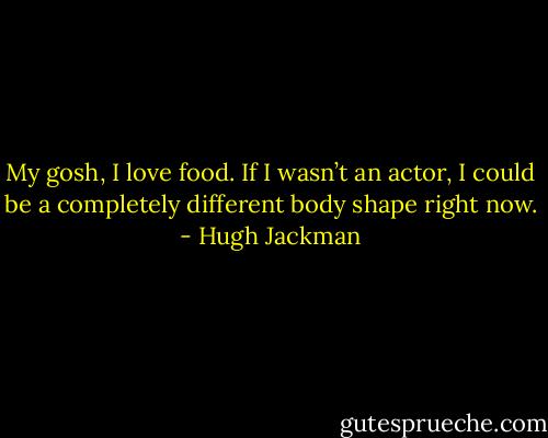 My gosh, I love food. If I wasn’t an actor, I could be a completely different body shape right now. - Hugh Jackman