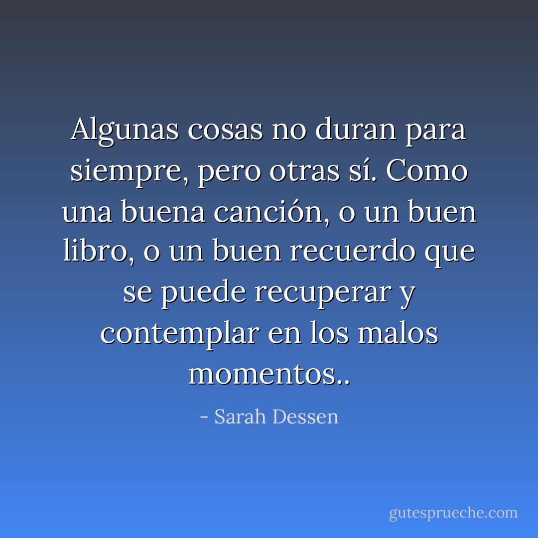 Algunas cosas no duran para siempre, pero otras sí. Como una buena canción, o un buen libro, o un buen recuerdo que se puede recuperar y contemplar en los malos momentos.. - Sarah Dessen
