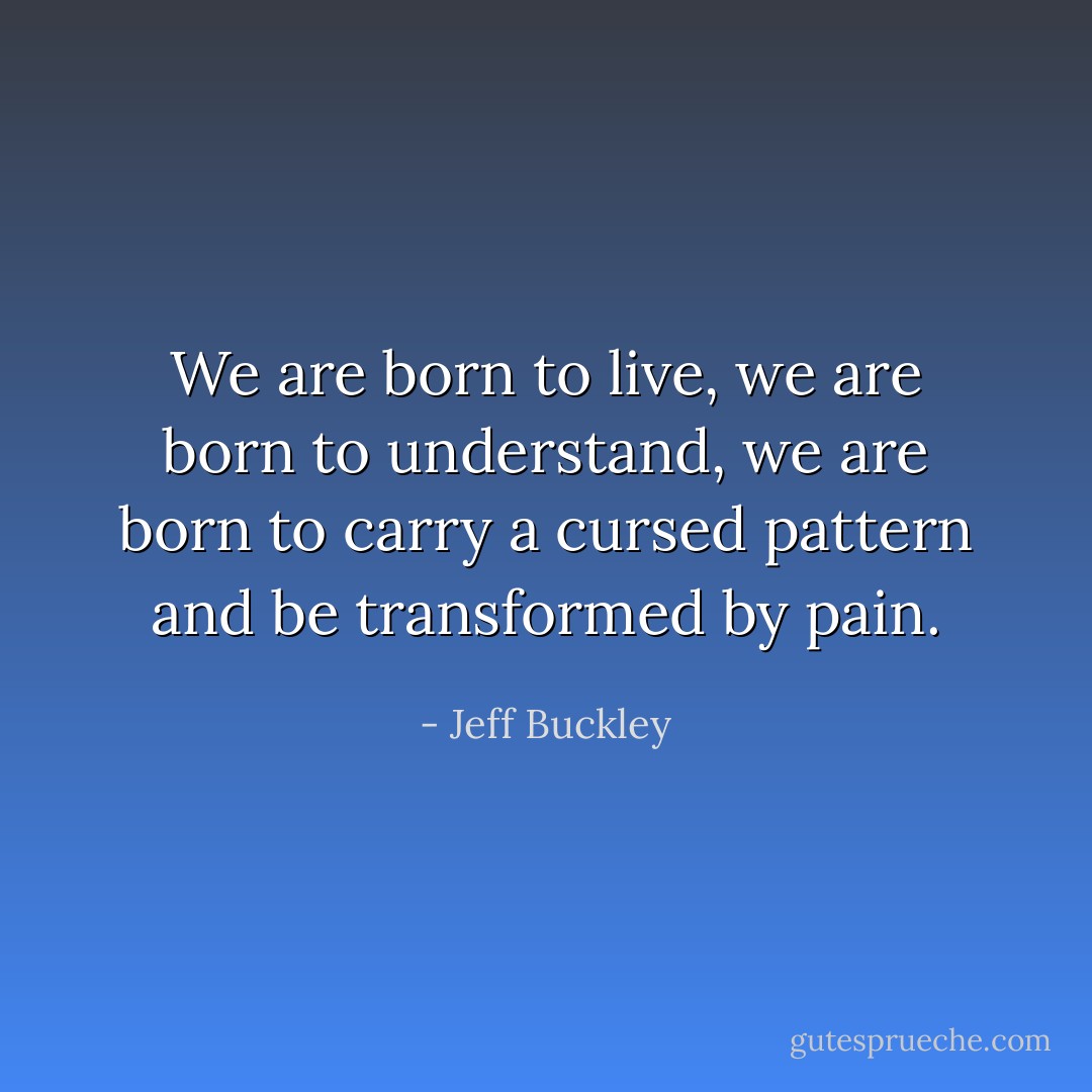 We are born to live, we are born to understand, we are born to carry a cursed pattern and be transformed by pain. - Jeff Buckley