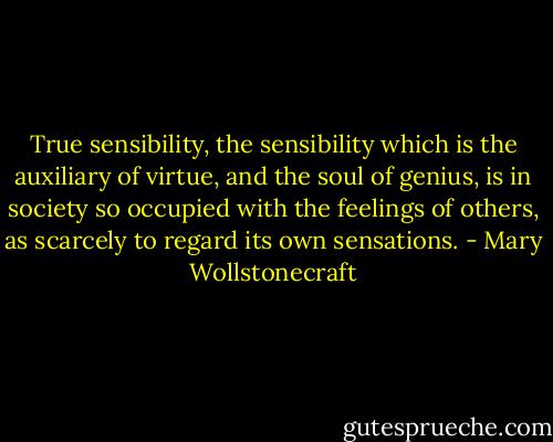 True sensibility, the sensibility which is the auxiliary of virtue, and the soul of genius, is in society so occupied with the feelings of others, as scarcely to regard its own sensations. - Mary Wollstonecraft