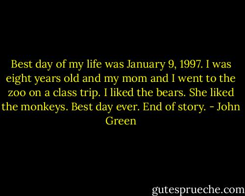Best day of my life was January 9, 1997. I was eight years old and my mom and I went to the zoo on a class trip. I liked the bears. She liked the monkeys. Best day ever. End of story. - John Green