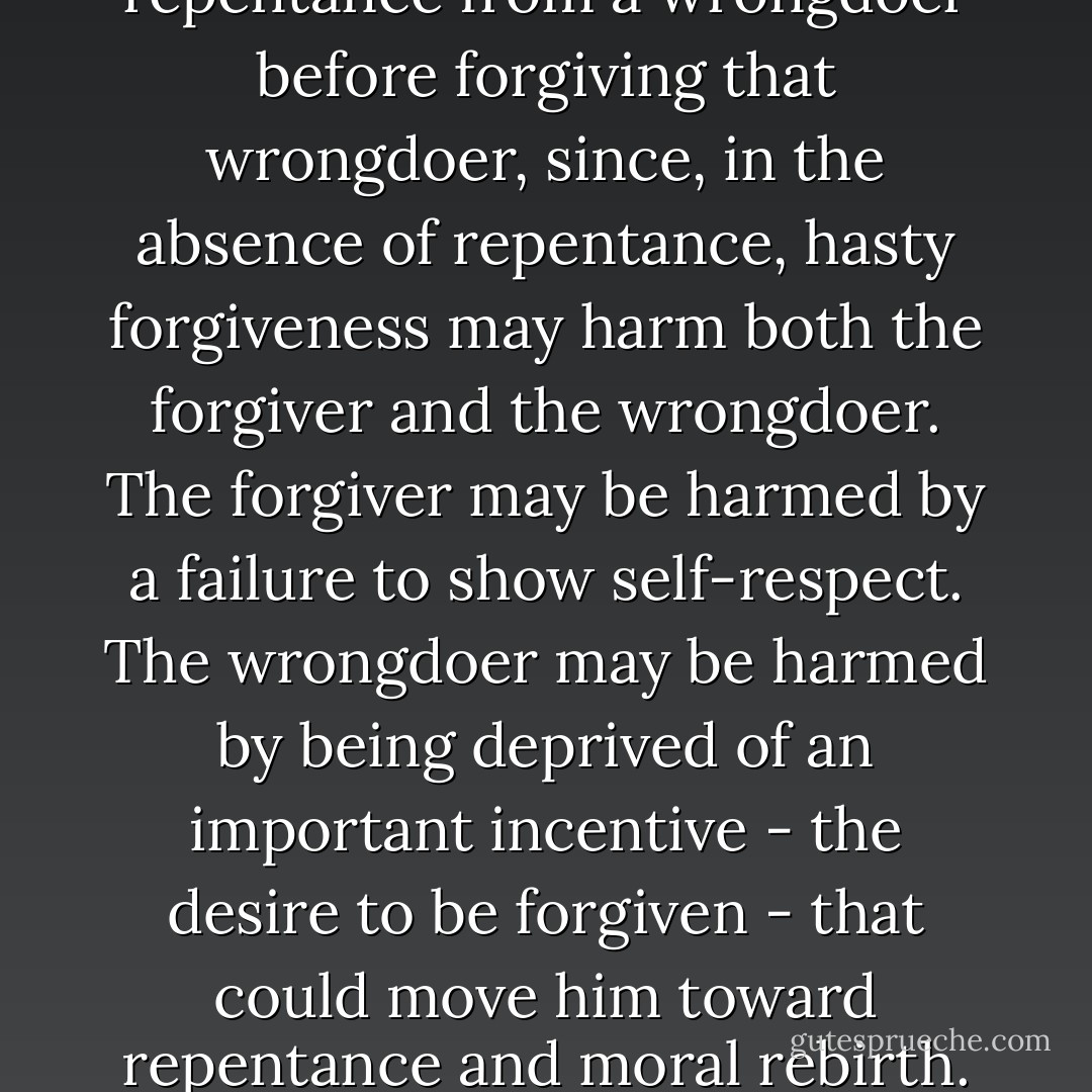It is not unreasonable to want repentance from a wrongdoer before forgiving that wrongdoer, since, in the absence of repentance, hasty forgiveness may harm both the forgiver and the wrongdoer. The forgiver may be harmed by a failure to show self-respect. The wrongdoer may be harmed by being deprived of an important incentive - the desire to be forgiven - that could move him toward repentance and moral rebirth. - Jeffrie G. Murphy