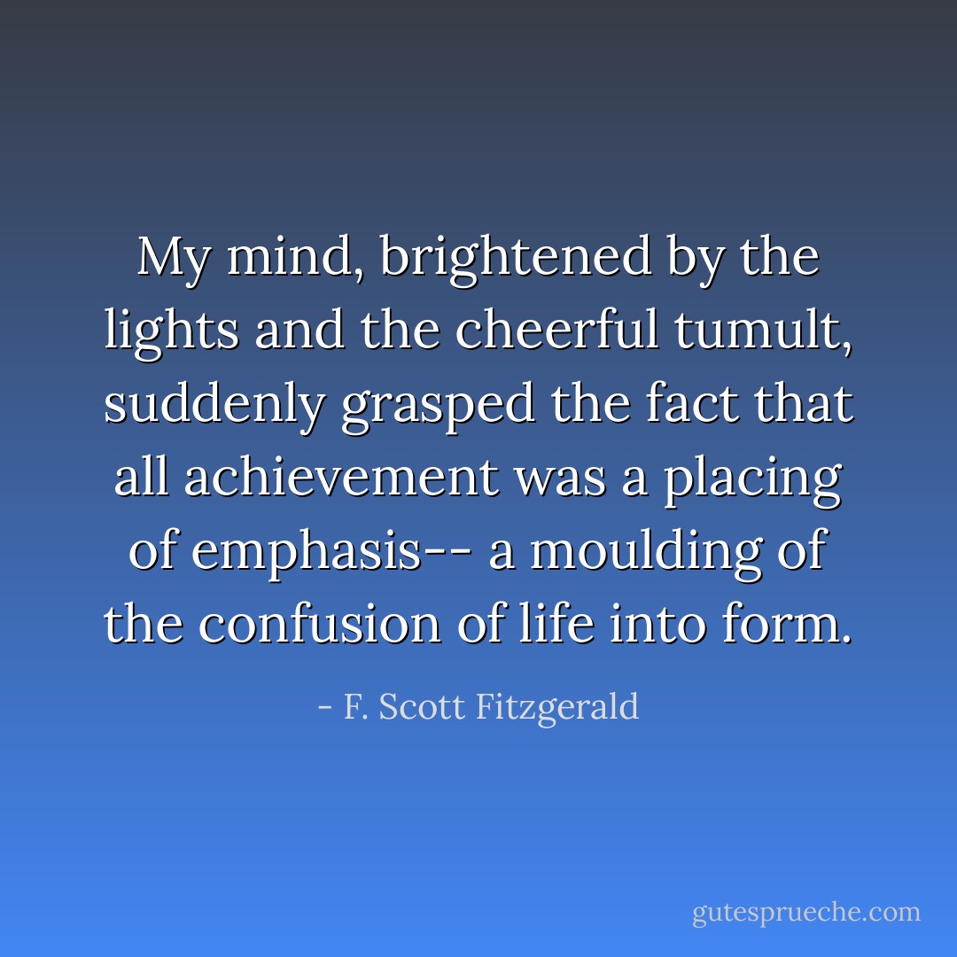 My mind, brightened by the lights and the cheerful tumult, suddenly grasped the fact that all achievement was a placing of emphasis-- a moulding of the confusion of life into form. - F. Scott Fitzgerald