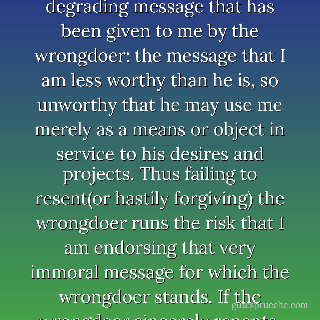 One great help here - and I make no claim that it is the only help or even a necessary condition for forgiveness - is sincere repentance on the part of the wrongdoer. When I am wronged by another, a great part of the injury - over and above any physical harm I may suffer - is the insulting or degrading message that has been given to me by the wrongdoer: the message that I am less worthy than he is, so unworthy that he may use me merely as a means or object in service to his desires and projects. Thus failing to resent(or hastily forgiving) the wrongdoer runs the risk that I am endorsing that very immoral message for which the wrongdoer stands. If the wrongdoer sincerely repents, however, he now joins me in repundiating the degrading and insulting message - allowing me to relate to him (his new self) as an equal without fear that a failure to resent him will be read as a failure to resent what he hs done. - Jeffrie G. Murphy