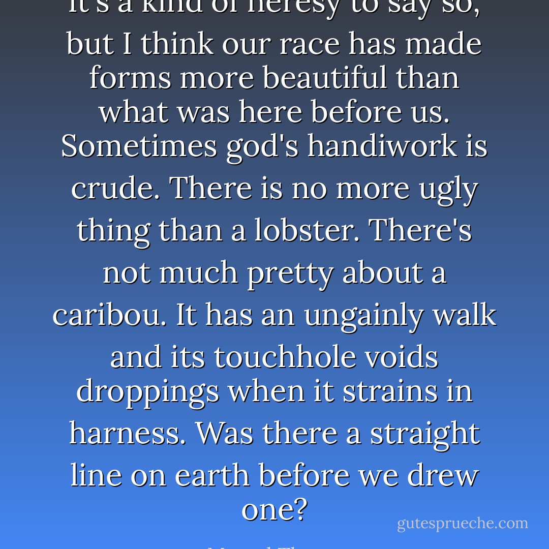 It's a kind of heresy to say so, but I think our race has made forms more beautiful than what was here before us. Sometimes god's handiwork is crude. There is no more ugly thing than a lobster. There's not much pretty about a caribou. It has an ungainly walk and its touchhole voids droppings when it strains in harness. Was there a straight line on earth before we drew one? - Marcel Theroux