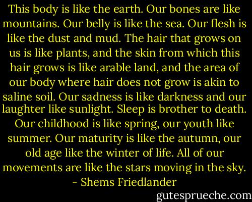 This body is like the earth. Our bones are like mountains. Our belly is like the sea. Our flesh is like the dust and mud. The hair that grows on us is like plants, and the skin from which this hair grows is like arable land, and the area of our body where hair does not grow is akin to saline soil. Our sadness is like darkness and our laughter like sunlight. Sleep is brother to death. Our childhood is like spring, our youth like summer. Our maturity is like the autumn, our old age like the winter of life. All of our movements are like the stars moving in the sky. - Shems Friedlander