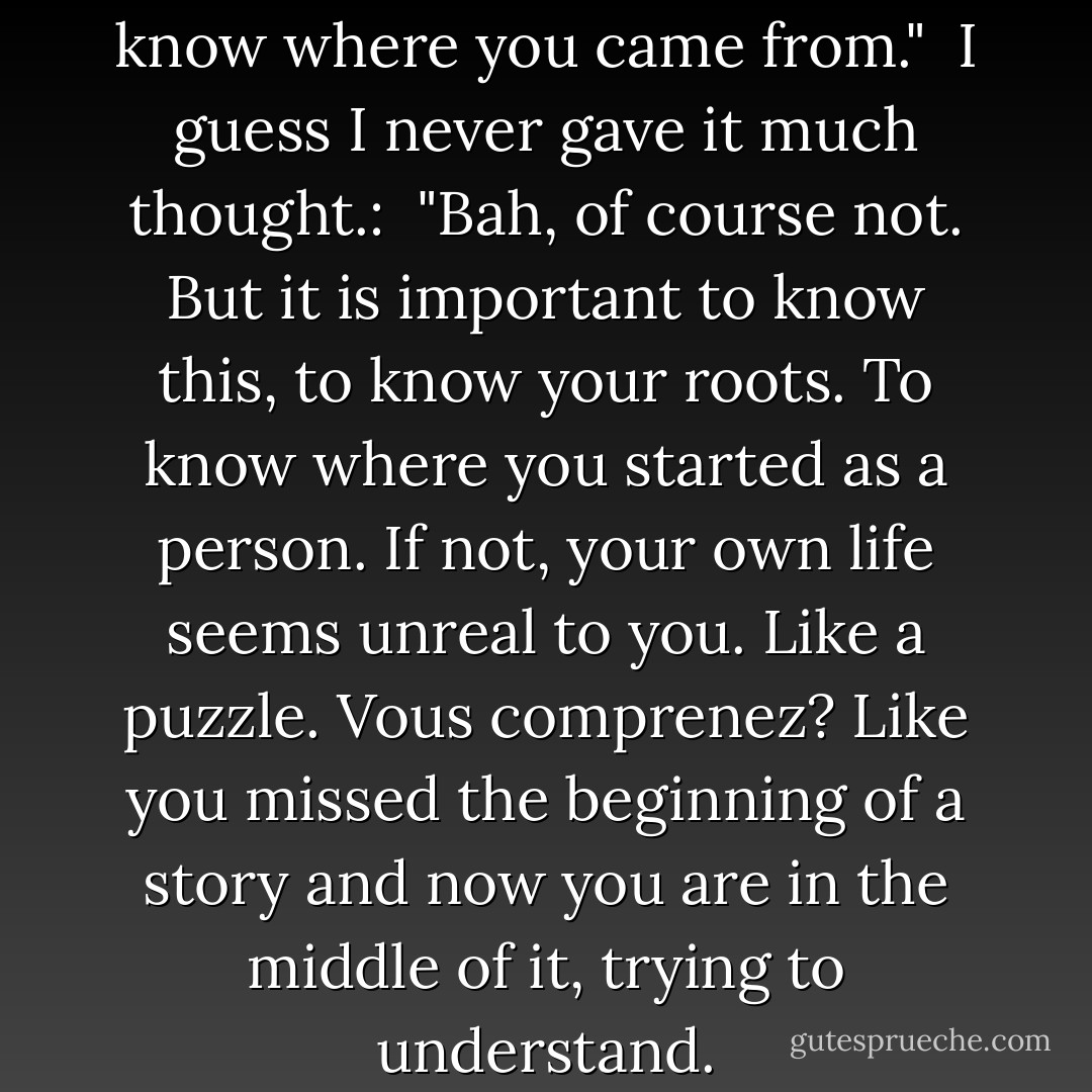 You are lucky." <br />"How so?" <br />"To know where you came from." <br />I guess I never gave it much thought.: <br />"Bah, of course not. But it is important to know this, to know your roots. To know where you started as a person. If not, your own life seems unreal to you. Like a puzzle. Vous comprenez? Like you missed the beginning of a story and now you are in the middle of it, trying to understand. - Khaled Hosseini