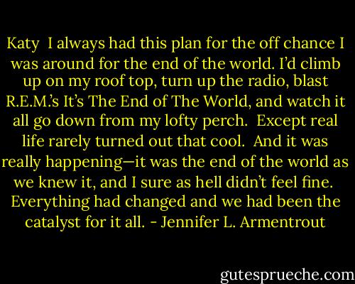 Katy<br /><br />I always had this plan for the off chance I was around for the end of the world. I’d climb up on my roof top, turn up the radio, blast R.E.M.’s It’s The End of The World, and watch it all go down from my lofty perch.<br /><br />Except real life rarely turned out that cool.<br /><br />And it was really happening—it was the end of the world as we knew it, and I sure as hell didn’t feel fine.<br /><br />Everything had changed and we had been the catalyst for it all. - Jennifer L. Armentrout