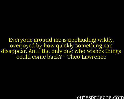 Everyone around me is applauding wildly, overjoyed by how quickly something can disappear. Am I the only one who wishes things could come back? - Theo Lawrence